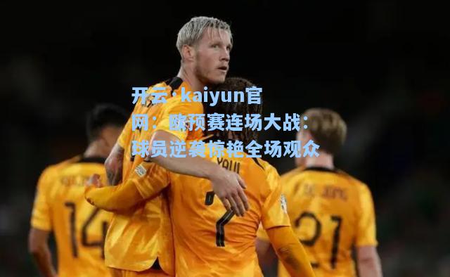 开云·kaiyun官网：欧预赛连场大战：球员逆袭惊艳全场观众