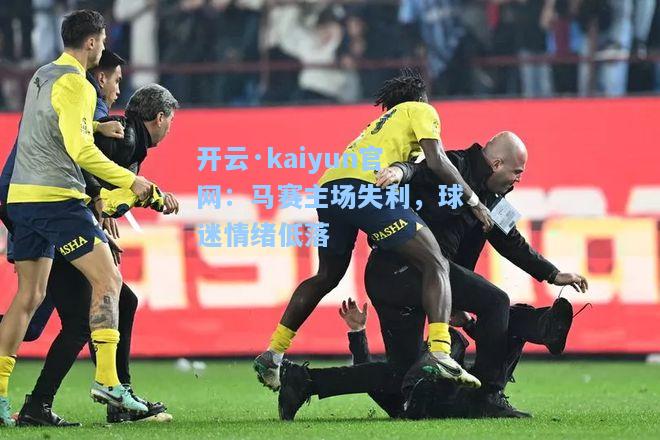 开云·kaiyun官网：马赛主场失利，球迷情绪低落