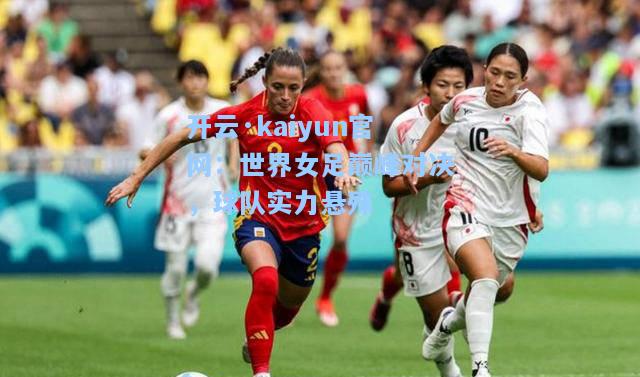 开云·kaiyun官网：世界女足巅峰对决，球队实力悬殊