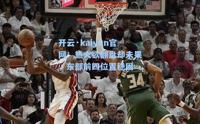 开云·kaiyun官网：热火欲翻盘却未果，东部前四位置稳固