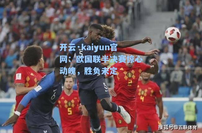 开云·kaiyun官网：欧国联半决赛惊心动魄，胜负未定