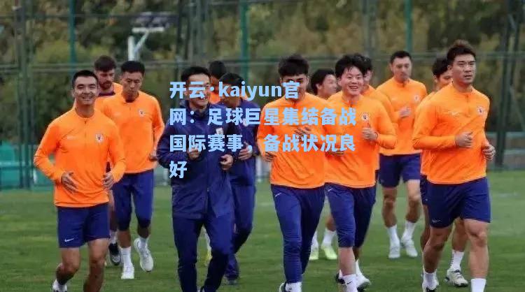 开云·kaiyun官网：足球巨星集结备战国际赛事，备战状况良好