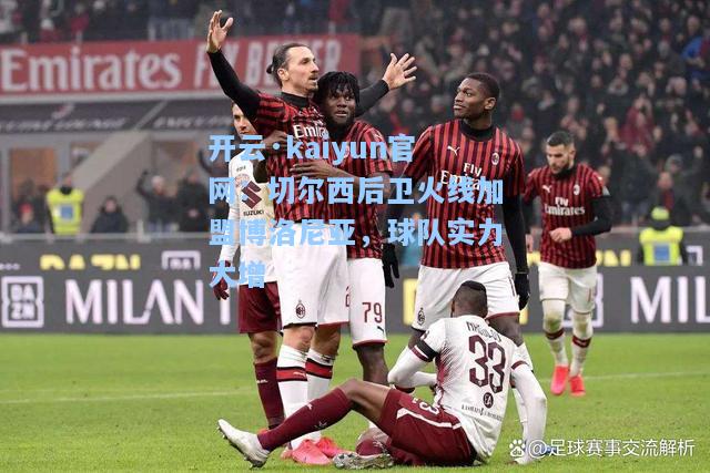 开云·kaiyun官网：切尔西后卫火线加盟博洛尼亚，球队实力大增