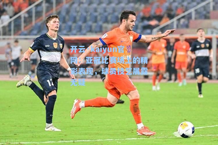 开云·kaiyun官网：亚冠比赛场上的精彩表现，球员技艺展露无疑