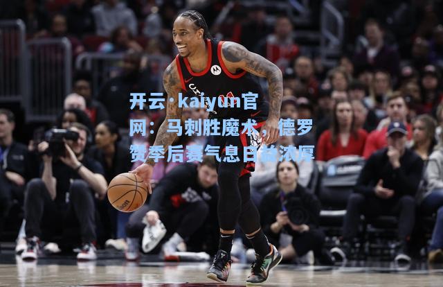 开云·kaiyun官网：马刺胜魔术，德罗赞季后赛气息日益浓厚