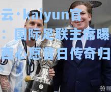 开云·kaiyun官网：国际足联主席曝光梅西心愿昔日传奇归来